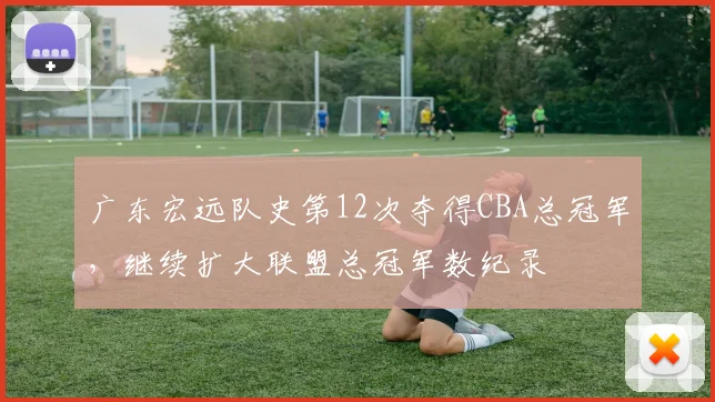 广东宏远队史第12次夺得CBA总冠军，继续扩大联盟总冠军数纪录