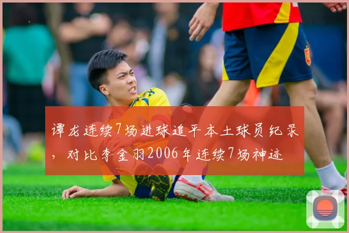 谭龙连续7场进球追平本土球员纪录，对比李金羽2006年连续7场神迹
